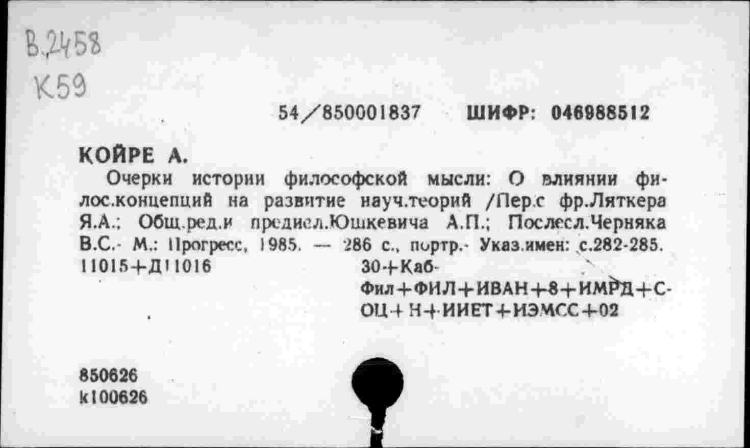 ﻿К59
54/850001837 ШИФР: 046988512
КОЙРЕ А.
Очерки истории философской мысли: О влиянии фи-лос.концепций на развитие науч.теорий /Перс фр.Ляткера Я.А.; Общ.ред.и прсдисл.Юшкевича А.П.; Послесл.Черняка В.С.- М.: Прогресс, 1985. — 286 с., пиртр,- Указ.имен: с.282-285. 110154-Д11016	30+Каб	?
Фил + ФИЛ+ИВАН-Ь«+ИлФД4-С-0Ц4 Н4 ИИЕТ4ИЭМСС+02
850626 к 100626